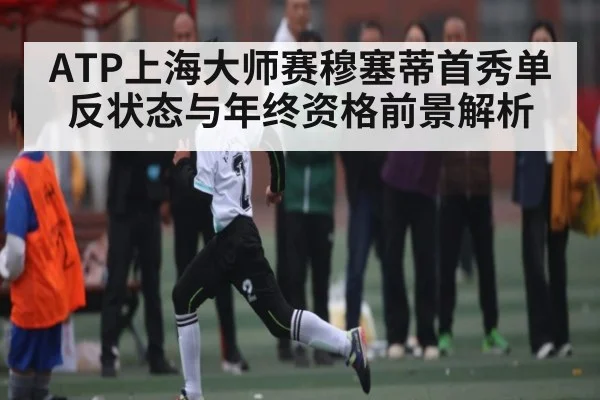 ATP上海大师赛穆塞蒂首秀单反状态与年终资格前景解析