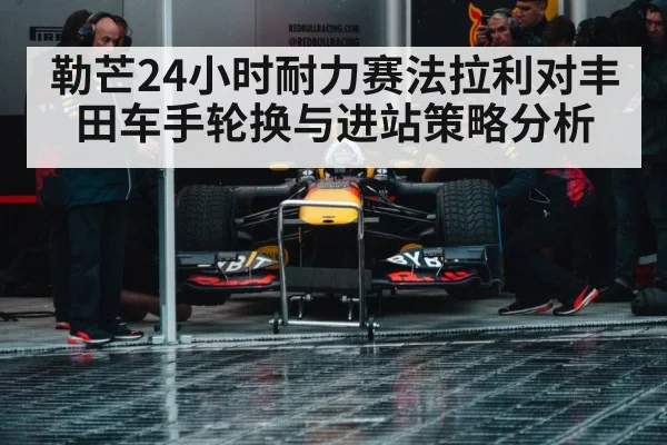 勒芒24小时耐力赛法拉利对丰田车手轮换与进站策略分析