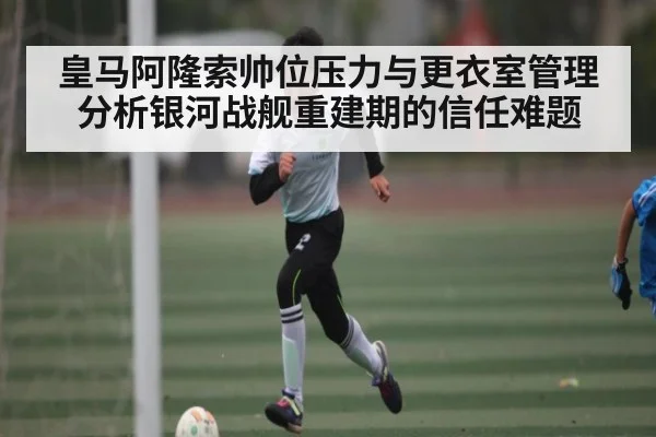 皇马阿隆索帅位压力与更衣室管理分析银河战舰重建期的信任难题